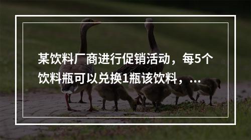 某饮料厂商进行促销活动，每5个饮料瓶可以兑换1瓶该饮料，小