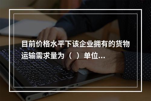 目前价格水平下该企业拥有的货物运输需求量为（   ）单位。