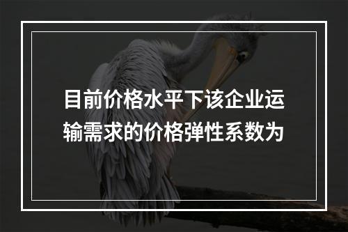 目前价格水平下该企业运输需求的价格弹性系数为