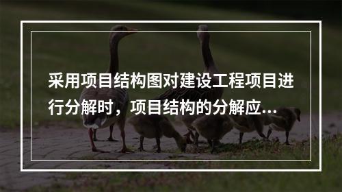 采用项目结构图对建设工程项目进行分解时，项目结构的分解应与整