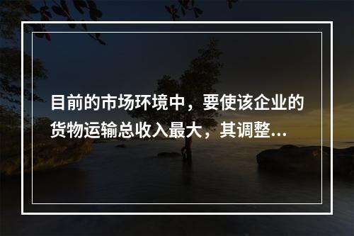 目前的市场环境中，要使该企业的货物运输总收入最大，其调整运价