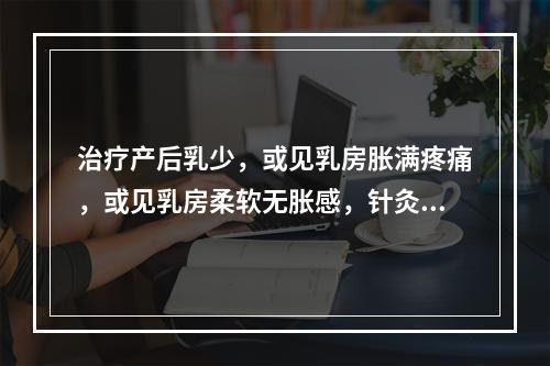 治疗产后乳少，或见乳房胀满疼痛，或见乳房柔软无胀感，针灸治疗