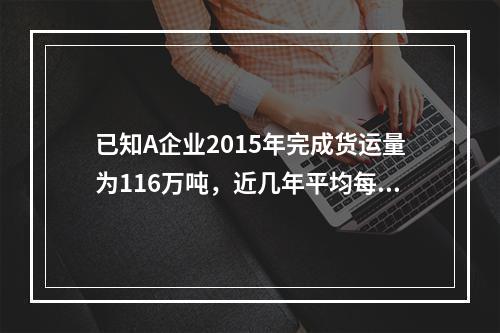 已知A企业2015年完成货运量为116万吨，近几年平均每年递