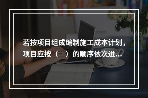 若按项目组成编制施工成本计划，项目应按（　）的顺序依次进行分