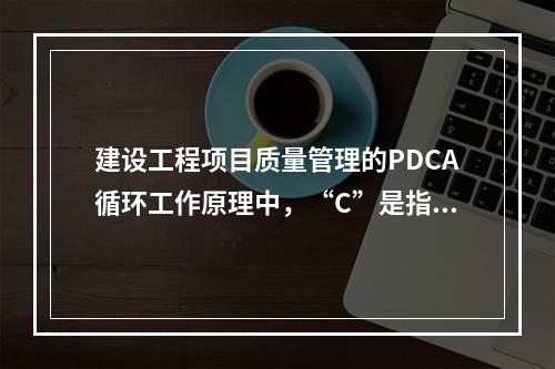 建设工程项目质量管理的PDCA循环工作原理中，“C”是指（　