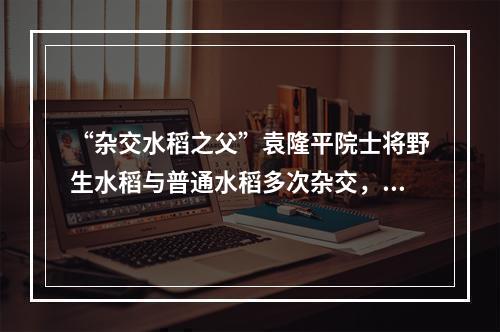 “杂交水稻之父”袁隆平院士将野生水稻与普通水稻多次杂交，培