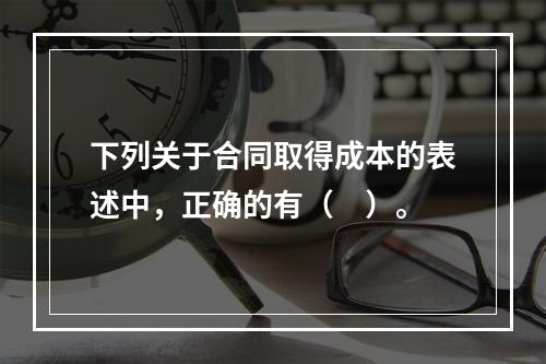 下列关于合同取得成本的表述中，正确的有（　）。