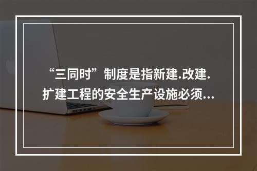 “三同时”制度是指新建.改建.扩建工程的安全生产设施必须与主