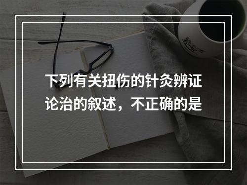 下列有关扭伤的针灸辨证论治的叙述，不正确的是