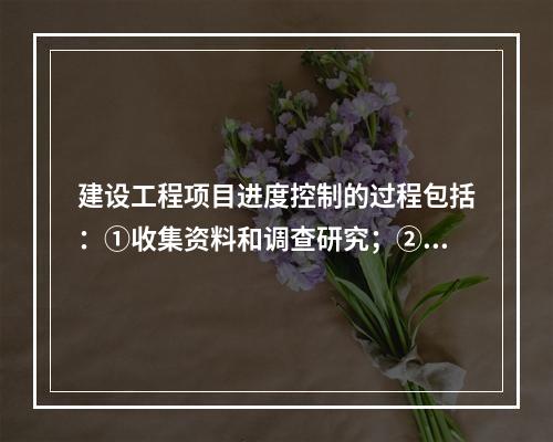 建设工程项目进度控制的过程包括：①收集资料和调查研究；②进度