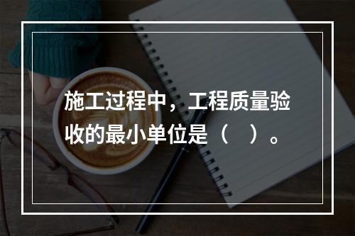 施工过程中，工程质量验收的最小单位是（　）。