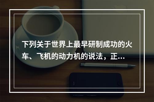 下列关于世界上最早研制成功的火车、飞机的动力机的说法，正确