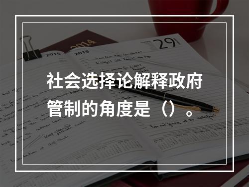 社会选择论解释政府管制的角度是（）。