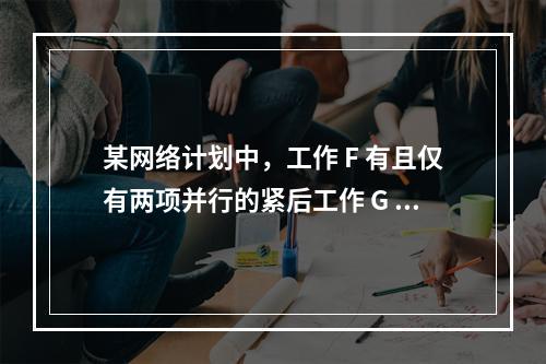 某网络计划中，工作 F 有且仅有两项并行的紧后工作 G 和