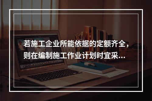 若施工企业所能依据的定额齐全，则在编制施工作业计划时宜采用的