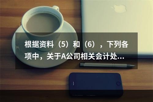 根据资料（5）和（6），下列各项中，关于A公司相关会计处理结