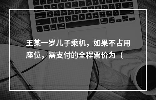 王某一岁儿子乘机，如果不占用座位，需支付的全程票价为（