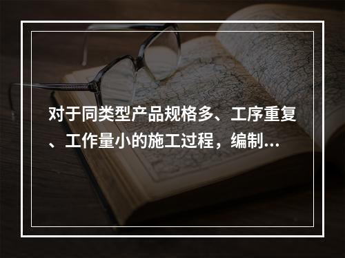 对于同类型产品规格多、工序重复、工作量小的施工过程，编制人工