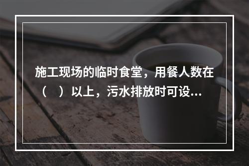 施工现场的临时食堂，用餐人数在（　）以上，污水排放时可设置简