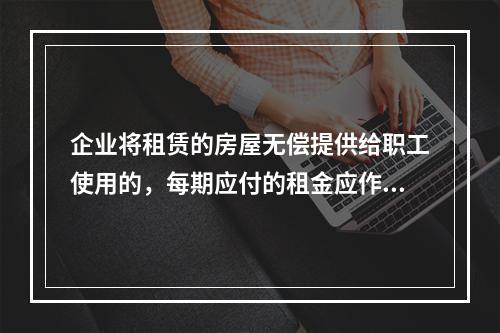 企业将租赁的房屋无偿提供给职工使用的，每期应付的租金应作为应