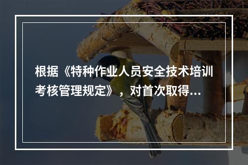 根据《特种作业人员安全技术培训考核管理规定》，对首次取得特种