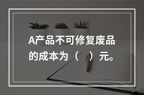 A产品不可修复废品的成本为（　）元。