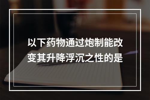 以下药物通过炮制能改变其升降浮沉之性的是