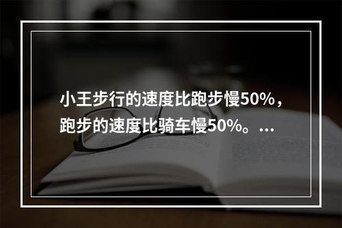 小王步行的速度比跑步慢50%，跑步的速度比骑车慢50%。如