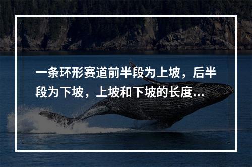 一条环形赛道前半段为上坡，后半段为下坡，上坡和下坡的长度相