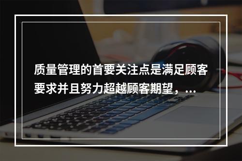 质量管理的首要关注点是满足顾客要求并且努力超越顾客期望，这体