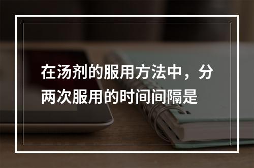 在汤剂的服用方法中，分两次服用的时间间隔是