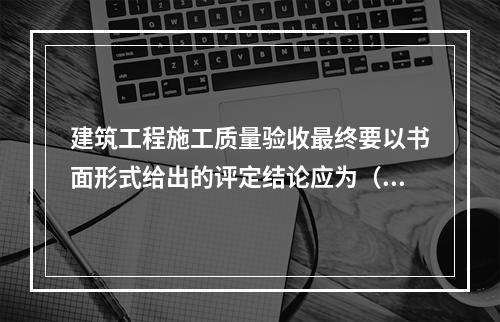 建筑工程施工质量验收最终要以书面形式给出的评定结论应为（　）