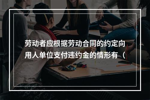 劳动者应根据劳动合同的约定向用人单位支付违约金的情形有（