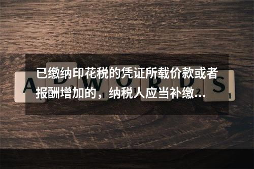 已缴纳印花税的凭证所载价款或者报酬增加的，纳税人应当补缴印花