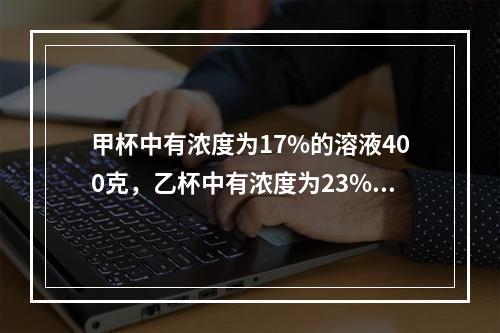 甲杯中有浓度为17%的溶液400克，乙杯中有浓度为23%的