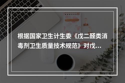 根据国家卫生计生委《戊二醛类消毒剂卫生质量技术规范》对戊二醛