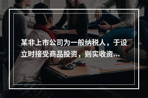 某非上市公司为一般纳税人，于设立时接受商品投资，则实收资本的