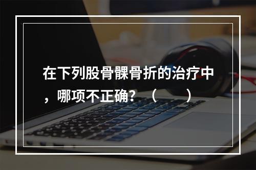 在下列股骨髁骨折的治疗中，哪项不正确？（　　）