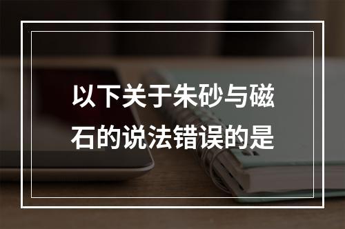 以下关于朱砂与磁石的说法错误的是