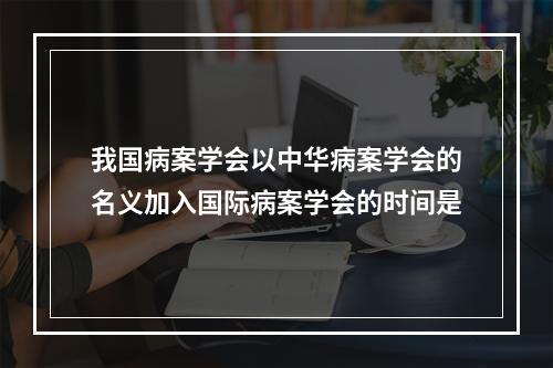 我国病案学会以中华病案学会的名义加入国际病案学会的时间是