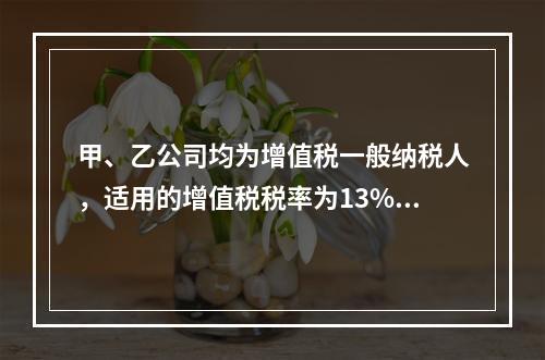 甲、乙公司均为增值税一般纳税人，适用的增值税税率为13%，甲