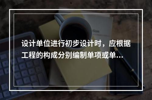 设计单位进行初步设计时，应根据工程的构成分别编制单项或单位工