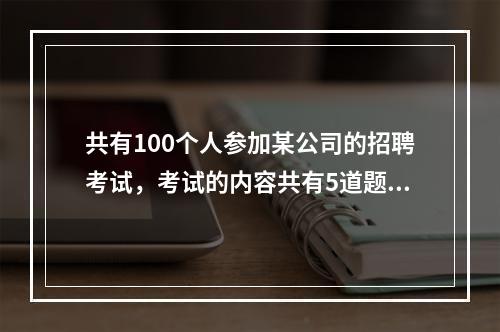 共有100个人参加某公司的招聘考试，考试的内容共有5道题，