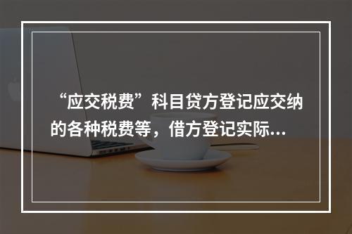 “应交税费”科目贷方登记应交纳的各种税费等，借方登记实际交纳