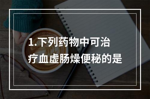 1.下列药物中可治疗血虚肠燥便秘的是