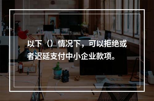 以下（）情况下，可以拒绝或者迟延支付中小企业款项。