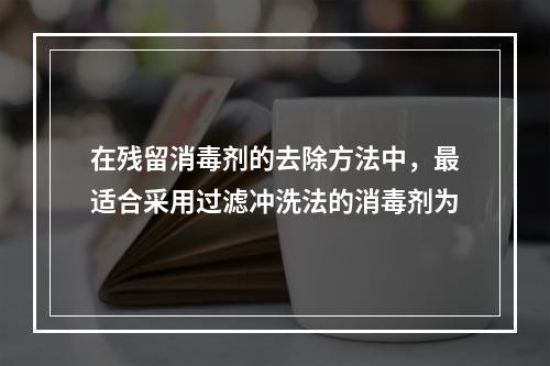 在残留消毒剂的去除方法中，最适合采用过滤冲洗法的消毒剂为