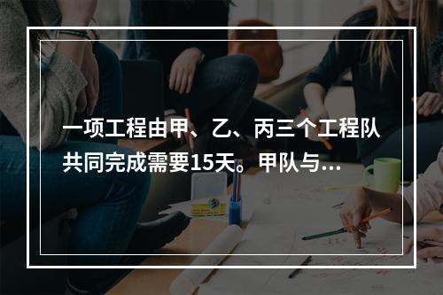 一项工程由甲、乙、丙三个工程队共同完成需要15天。甲队与乙