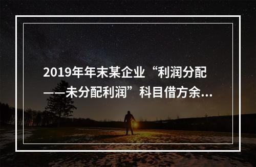 2019年年末某企业“利润分配——未分配利润”科目借方余额2