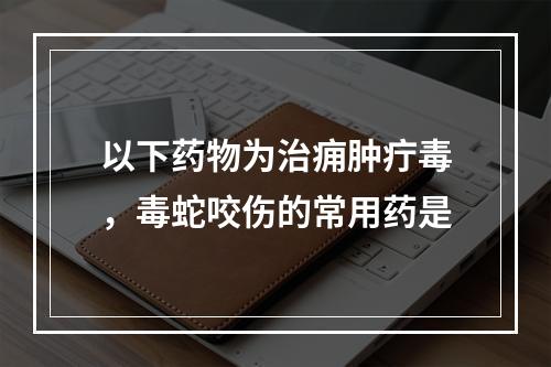 以下药物为治痈肿疔毒，毒蛇咬伤的常用药是